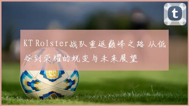 KT Rolster战队重返巅峰之路 从低谷到荣耀的蜕变与未来展望