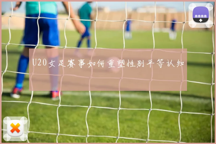 U20女足赛事如何重塑性别平等认知
