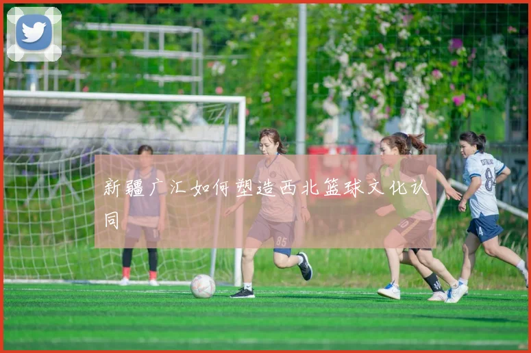 新疆广汇如何塑造西北篮球文化认同