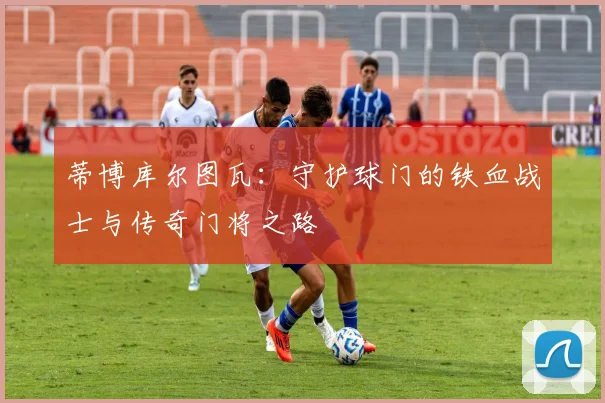 蒂博库尔图瓦：守护球门的铁血战士与传奇门将之路