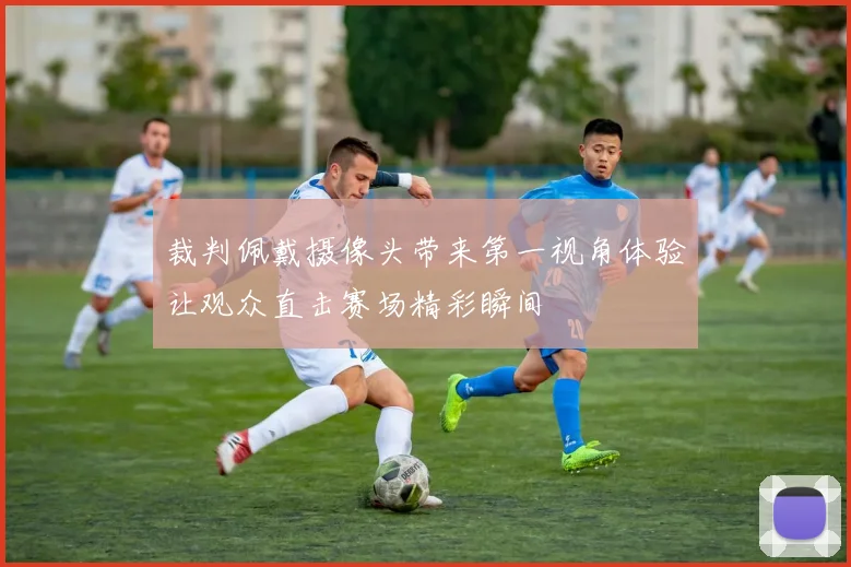 裁判佩戴摄像头带来第一视角体验让观众直击赛场精彩瞬间
