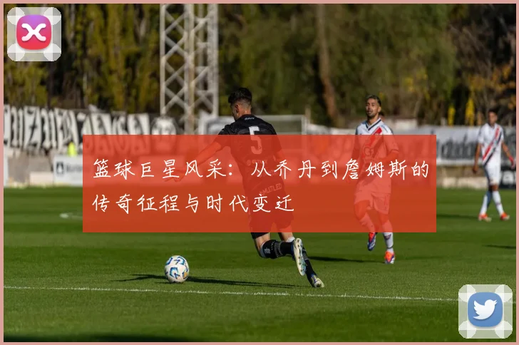 篮球巨星风采：从乔丹到詹姆斯的传奇征程与时代变迁