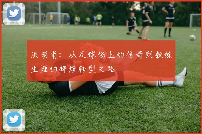 洪明甫：从足球场上的传奇到教练生涯的辉煌转型之路
