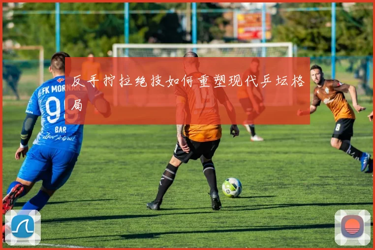 反手拧拉绝技如何重塑现代乒坛格局