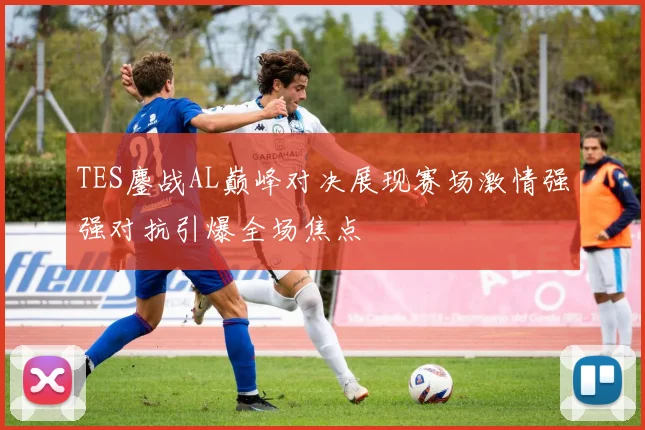 TES鏖战AL巅峰对决展现赛场激情强强对抗引爆全场焦点