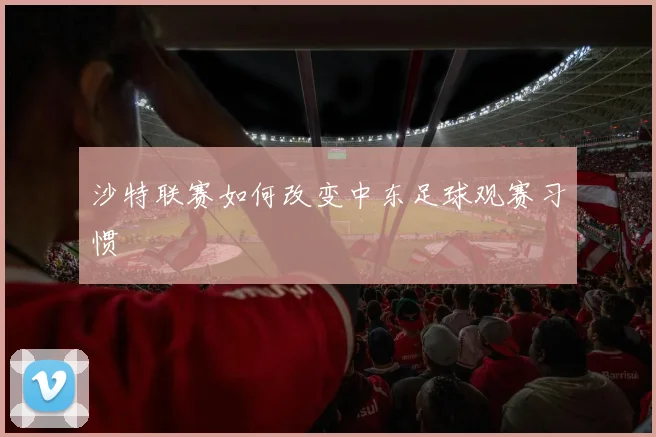 沙特联赛如何改变中东足球观赛习惯