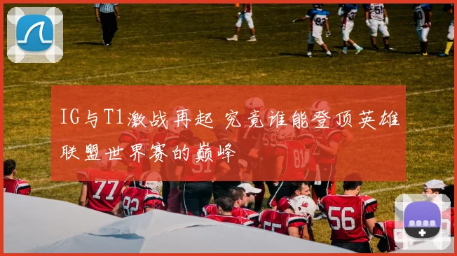 IG与T1激战再起 究竟谁能登顶英雄联盟世界赛的巅峰