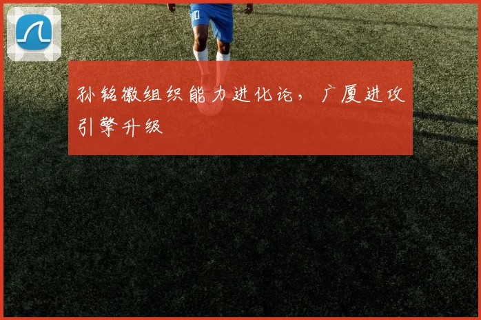 孙铭徽组织能力进化论，广厦进攻引擎升级