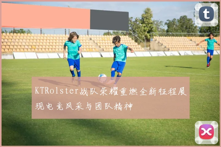 KTRolster战队荣耀重燃全新征程展现电竞风采与团队精神
